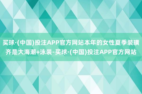 买球·(中国)投注APP官方网站本年的女性夏季装璜齐是大海潮+泳装-买球·(中国)投注APP官方网站