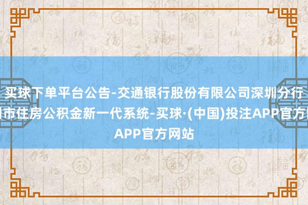买球下单平台公告-交通银行股份有限公司深圳分行深圳市住房公积金新一代系统-买球·(中国)投注APP官方网站
