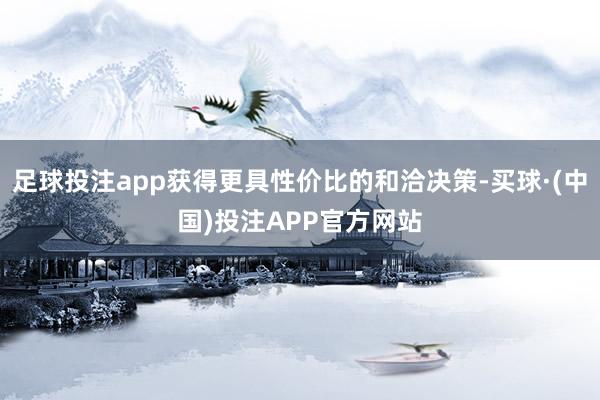 足球投注app获得更具性价比的和洽决策-买球·(中国)投注APP官方网站
