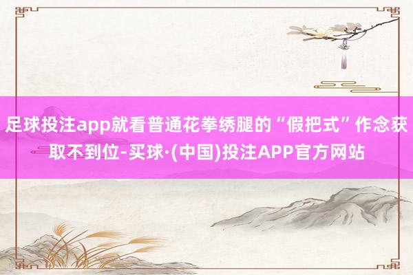 足球投注app就看普通花拳绣腿的“假把式”作念获取不到位-买球·(中国)投注APP官方网站