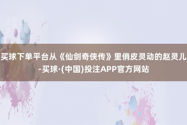 买球下单平台从《仙剑奇侠传》里俏皮灵动的赵灵儿-买球·(中国)投注APP官方网站