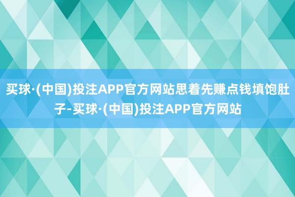 买球·(中国)投注APP官方网站思着先赚点钱填饱肚子-买球·(中国)投注APP官方网站