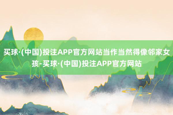 买球·(中国)投注APP官方网站当作当然得像邻家女孩-买球·(中国)投注APP官方网站