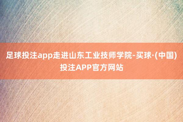 足球投注app走进山东工业技师学院-买球·(中国)投注APP官方网站
