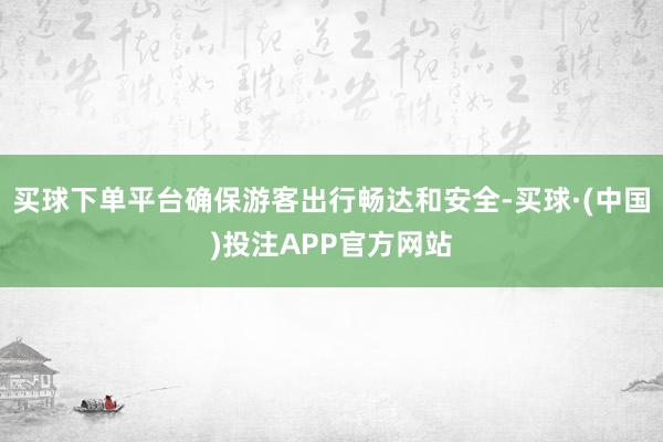 买球下单平台确保游客出行畅达和安全-买球·(中国)投注APP官方网站
