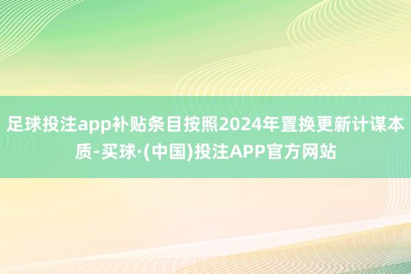 足球投注app补贴条目按照2024年置换更新计谋本质-买球·(中国)投注APP官方网站