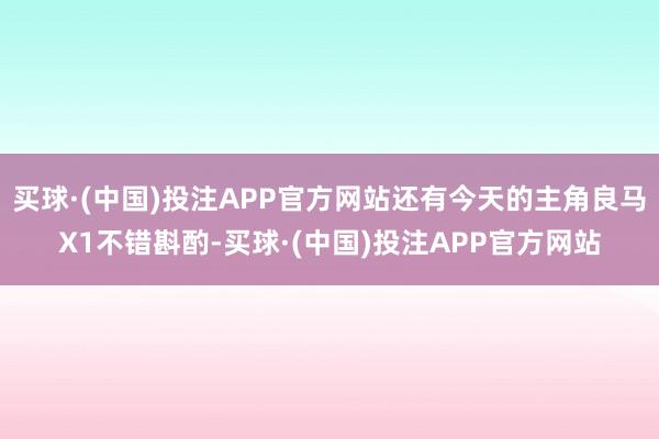 买球·(中国)投注APP官方网站还有今天的主角良马X1不错斟酌-买球·(中国)投注APP官方网站