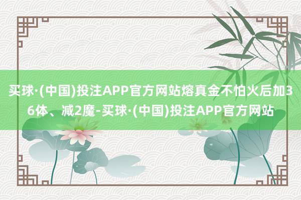 买球·(中国)投注APP官方网站熔真金不怕火后加36体、减2魔-买球·(中国)投注APP官方网站