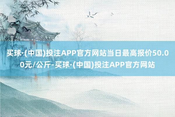 买球·(中国)投注APP官方网站当日最高报价50.00元/公斤-买球·(中国)投注APP官方网站