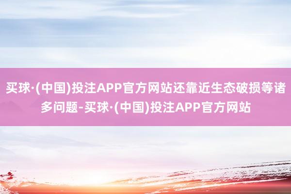 买球·(中国)投注APP官方网站还靠近生态破损等诸多问题-买球·(中国)投注APP官方网站