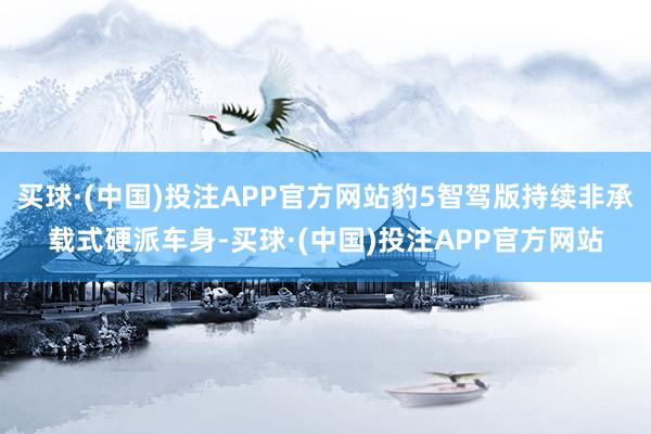买球·(中国)投注APP官方网站豹5智驾版持续非承载式硬派车身-买球·(中国)投注APP官方网站