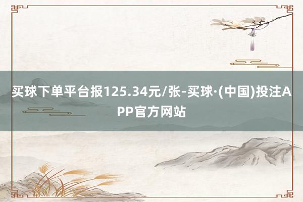 买球下单平台报125.34元/张-买球·(中国)投注APP官方网站