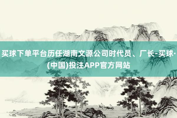 买球下单平台历任湖南文源公司时代员、厂长-买球·(中国)投注APP官方网站