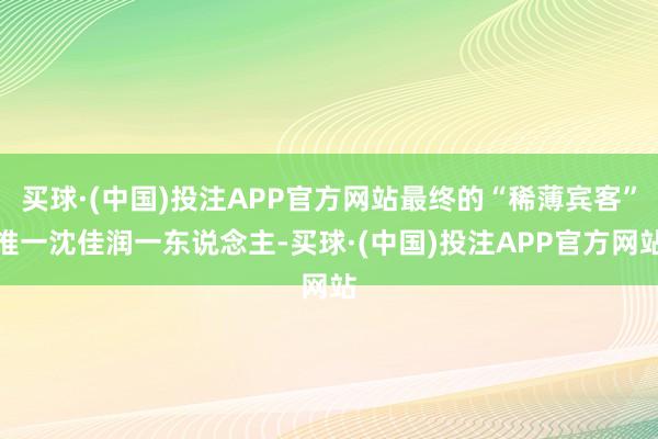 买球·(中国)投注APP官方网站最终的“稀薄宾客”惟一沈佳润一东说念主-买球·(中国)投注APP官方网站