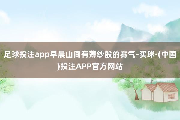 足球投注app早晨山间有薄纱般的雾气-买球·(中国)投注APP官方网站