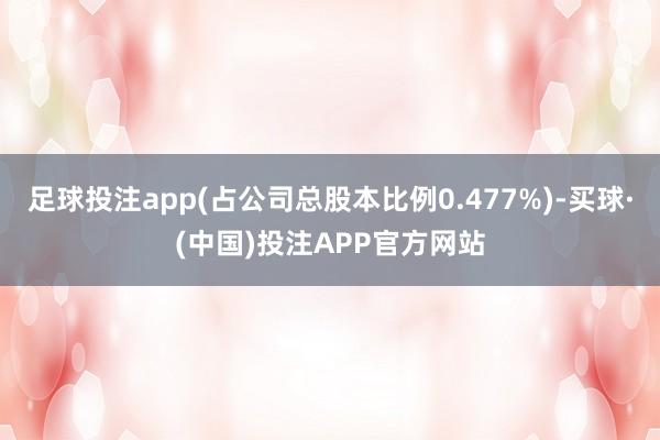 足球投注app(占公司总股本比例0.477%)-买球·(中国)投注APP官方网站