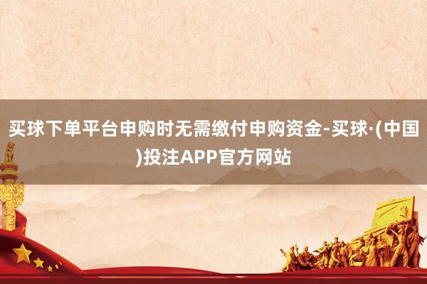 买球下单平台申购时无需缴付申购资金-买球·(中国)投注APP官方网站