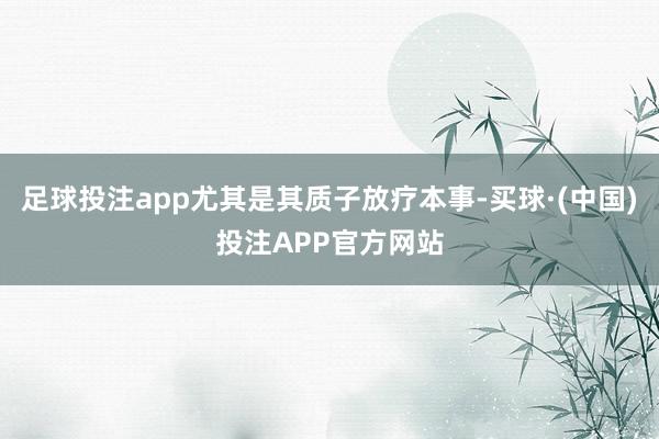 足球投注app尤其是其质子放疗本事-买球·(中国)投注APP官方网站