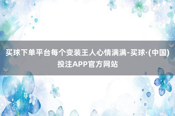 买球下单平台每个变装王人心情满满-买球·(中国)投注APP官方网站