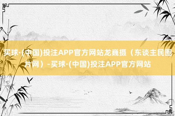 买球·(中国)投注APP官方网站龙巍摄（东谈主民图片网）-买球·(中国)投注APP官方网站