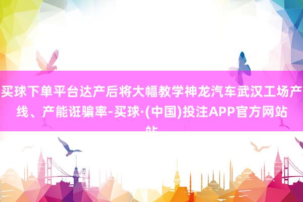 买球下单平台达产后将大幅教学神龙汽车武汉工场产线、产能诳骗率-买球·(中国)投注APP官方网站