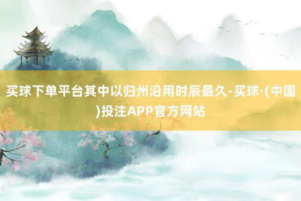 买球下单平台其中以归州沿用时辰最久-买球·(中国)投注APP官方网站
