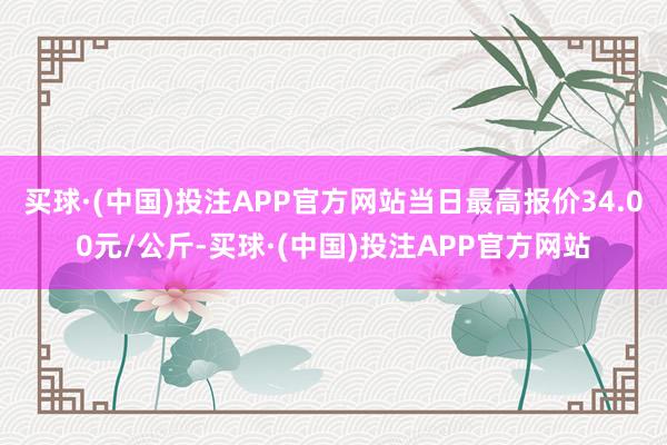 买球·(中国)投注APP官方网站当日最高报价34.00元/公斤-买球·(中国)投注APP官方网站