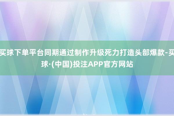 买球下单平台同期通过制作升级死力打造头部爆款-买球·(中国)投注APP官方网站