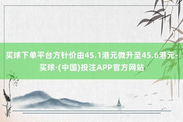 买球下单平台方针价由45.1港元微升至45.6港元-买球·(中国)投注APP官方网站