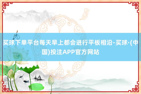 买球下单平台每天早上都会进行平板相沿-买球·(中国)投注APP官方网站