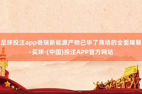 足球投注app奇瑞新能源产物已毕了商场的全面障翳-买球·(中国)投注APP官方网站