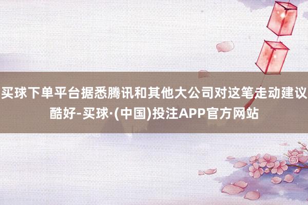 买球下单平台据悉腾讯和其他大公司对这笔走动建议酷好-买球·(中国)投注APP官方网站