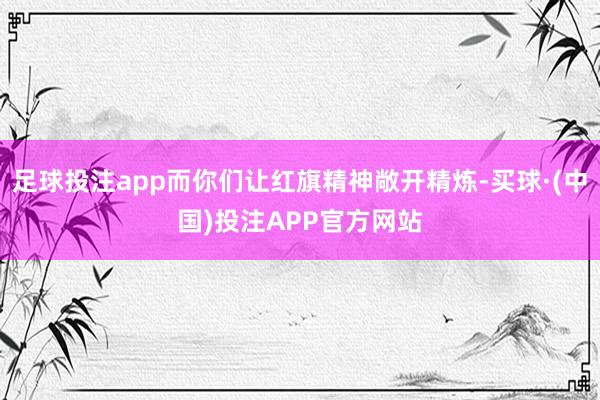 足球投注app而你们让红旗精神敞开精炼-买球·(中国)投注APP官方网站