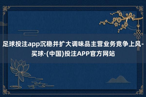 足球投注app沉稳并扩大调味品主营业务竞争上风-买球·(中国)投注APP官方网站