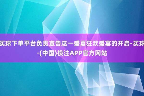 买球下单平台负责宣告这一盛夏狂欢盛宴的开启-买球·(中国)投注APP官方网站