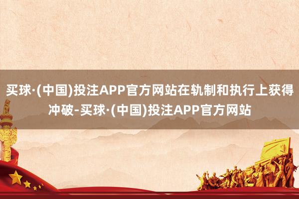 买球·(中国)投注APP官方网站在轨制和执行上获得冲破-买球·(中国)投注APP官方网站