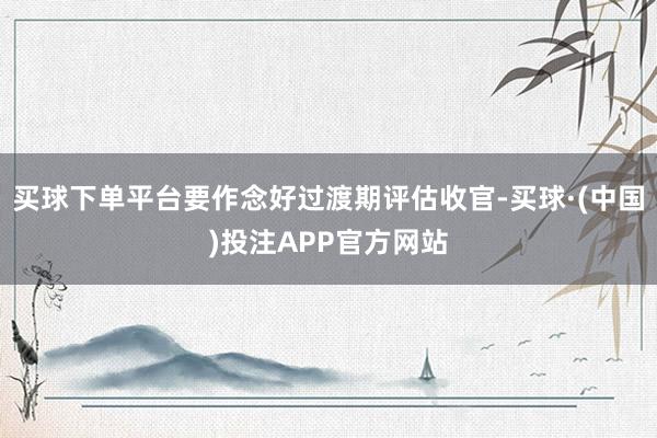 买球下单平台要作念好过渡期评估收官-买球·(中国)投注APP官方网站