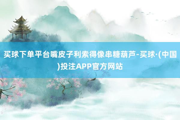 买球下单平台嘴皮子利索得像串糖葫芦-买球·(中国)投注APP官方网站