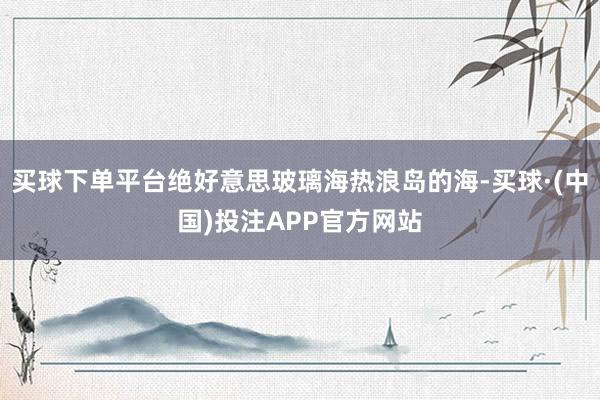 买球下单平台绝好意思玻璃海热浪岛的海-买球·(中国)投注APP官方网站