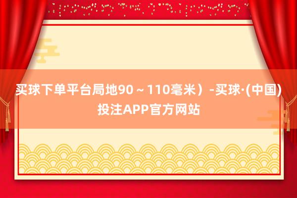 买球下单平台局地90～110毫米）-买球·(中国)投注APP官方网站