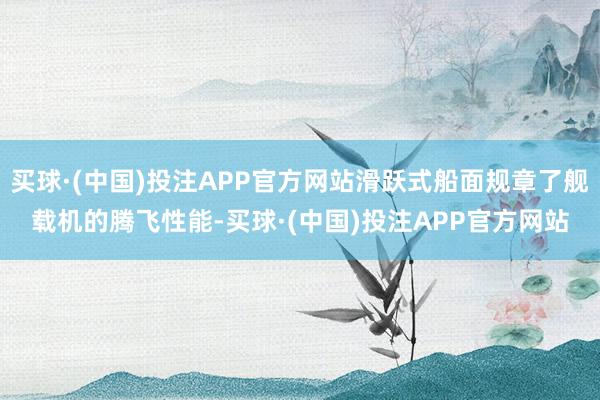 买球·(中国)投注APP官方网站滑跃式船面规章了舰载机的腾飞性能-买球·(中国)投注APP官方网站