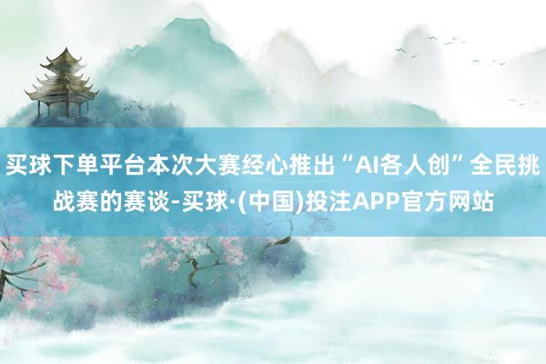买球下单平台本次大赛经心推出“AI各人创”全民挑战赛的赛谈-买球·(中国)投注APP官方网站