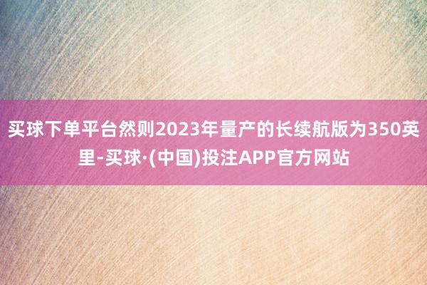 买球下单平台然则2023年量产的长续航版为350英里-买球·(中国)投注APP官方网站