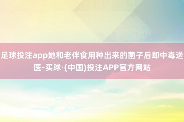 足球投注app她和老伴食用种出来的菌子后却中毒送医-买球·(中国)投注APP官方网站