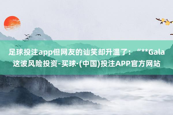 足球投注app但网友的讪笑却升温了：“**Gala这波风险投资-买球·(中国)投注APP官方网站