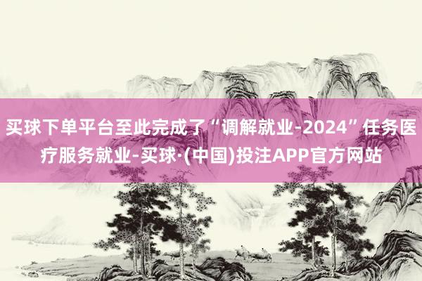 买球下单平台至此完成了“调解就业-2024”任务医疗服务就业-买球·(中国)投注APP官方网站
