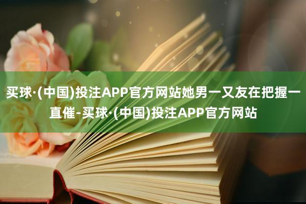 买球·(中国)投注APP官方网站她男一又友在把握一直催-买球·(中国)投注APP官方网站