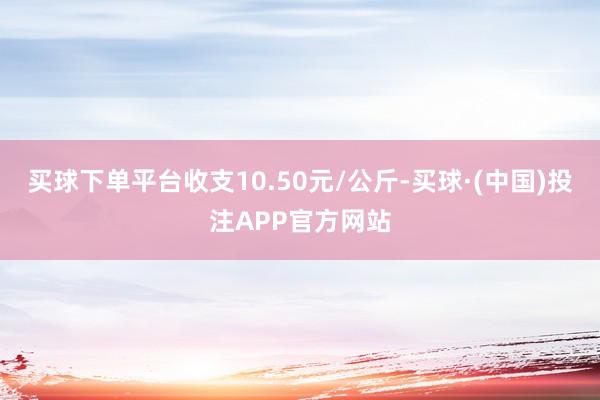 买球下单平台收支10.50元/公斤-买球·(中国)投注APP官方网站