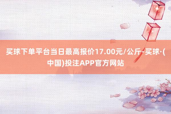 买球下单平台当日最高报价17.00元/公斤-买球·(中国)投注APP官方网站