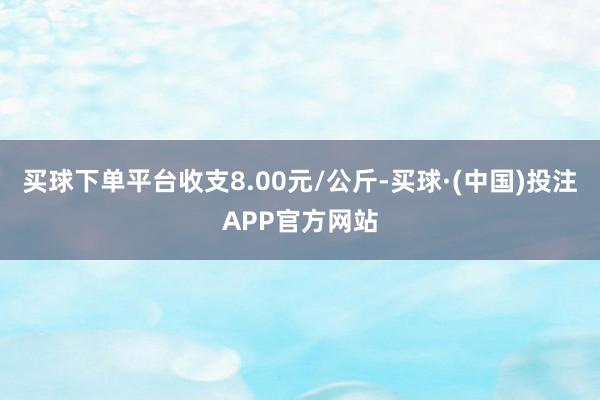 买球下单平台收支8.00元/公斤-买球·(中国)投注APP官方网站